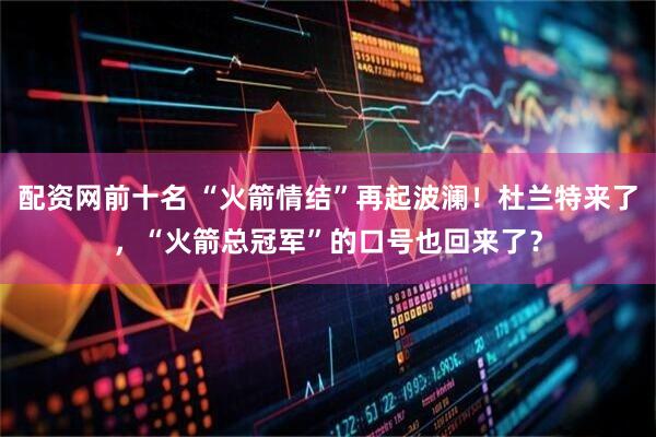 配资网前十名 “火箭情结”再起波澜！杜兰特来了，“火箭总冠军”的口号也回来了？
