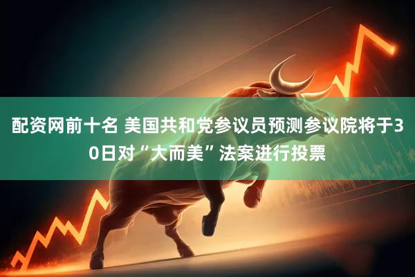 配资网前十名 美国共和党参议员预测参议院将于30日对“大而美”法案进行投票