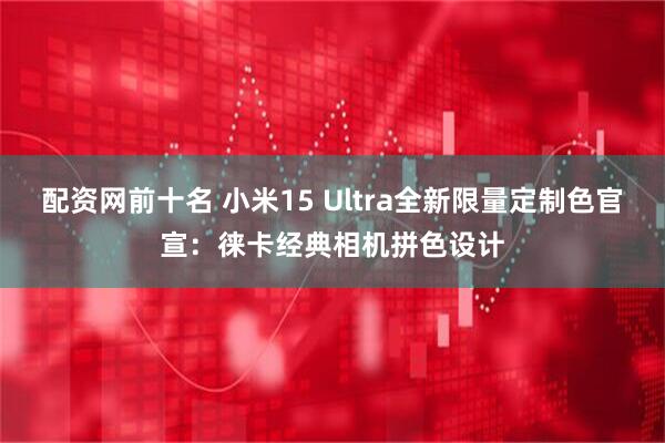 配资网前十名 小米15 Ultra全新限量定制色官宣：徕卡经典相机拼色设计