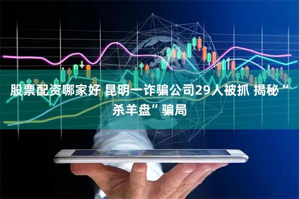 股票配资哪家好 昆明一诈骗公司29人被抓 揭秘“杀羊盘”骗局