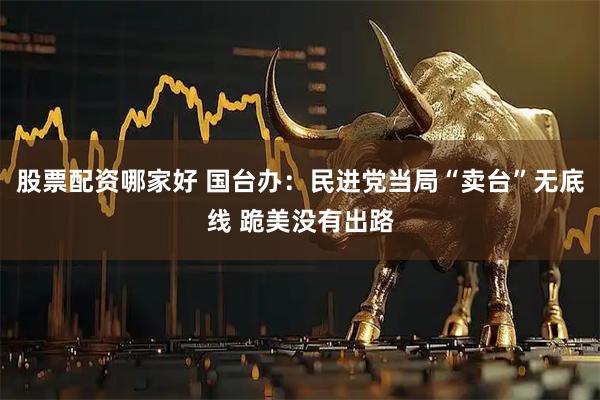 股票配资哪家好 国台办：民进党当局“卖台”无底线 跪美没有出路