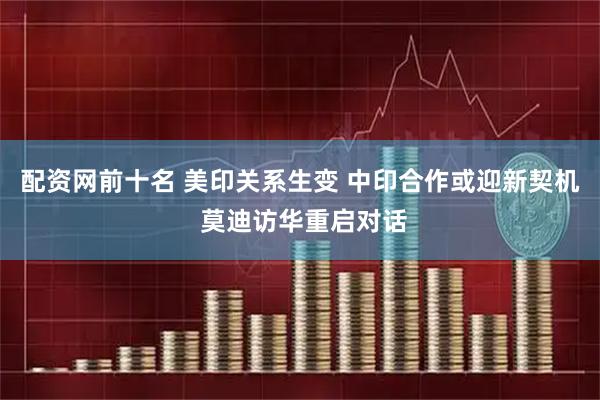 配资网前十名 美印关系生变 中印合作或迎新契机 莫迪访华重启对话