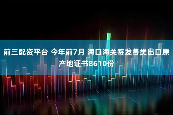 前三配资平台 今年前7月 海口海关签发各类出口原产地证书8610份