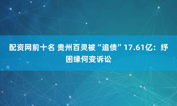 配资网前十名 贵州百灵被“追债”17.61亿：纾困缘何变诉讼