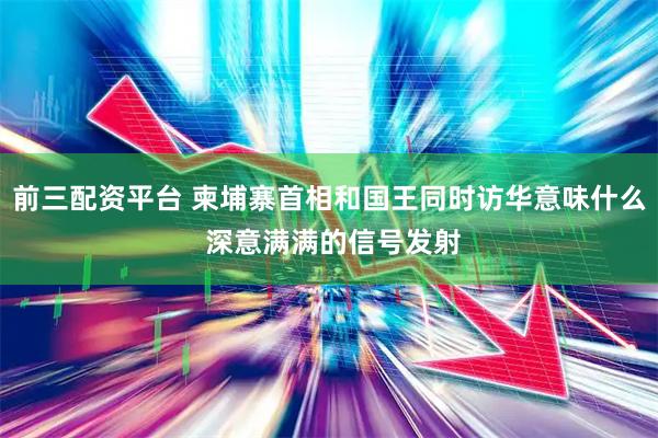 前三配资平台 柬埔寨首相和国王同时访华意味什么 深意满满的信号发射