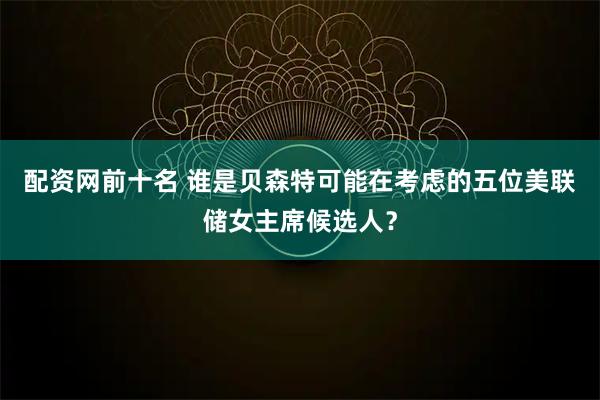 配资网前十名 谁是贝森特可能在考虑的五位美联储女主席候选人？