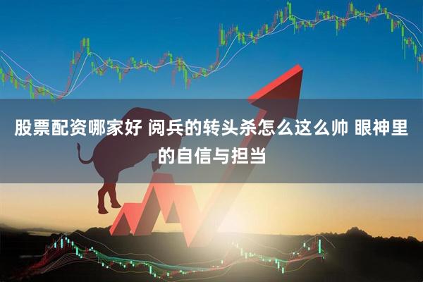 股票配资哪家好 阅兵的转头杀怎么这么帅 眼神里的自信与担当