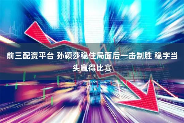 前三配资平台 孙颖莎稳住局面后一击制胜 稳字当头赢得比赛