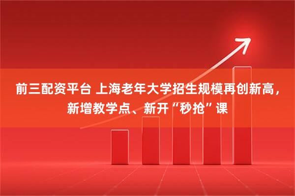 前三配资平台 上海老年大学招生规模再创新高，新增教学点、新开“秒抢”课