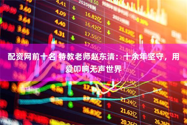 配资网前十名 特教老师赵东清：十余年坚守，用爱叩响无声世界