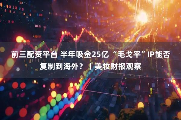 前三配资平台 半年吸金25亿 “毛戈平”IP能否复制到海外？丨美妆财报观察
