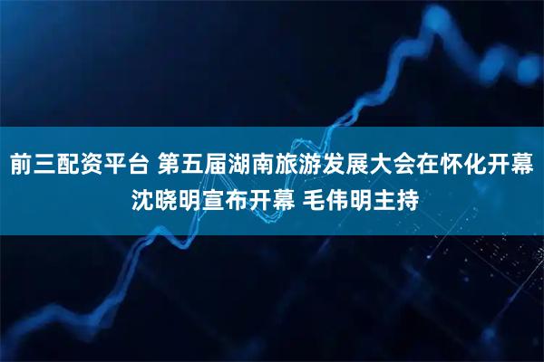 前三配资平台 第五届湖南旅游发展大会在怀化开幕 沈晓明宣布开幕 毛伟明主持
