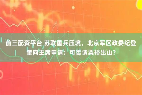 前三配资平台 苏联重兵压境，北京军区政委纪登奎向主席申请：可否请粟裕出山？