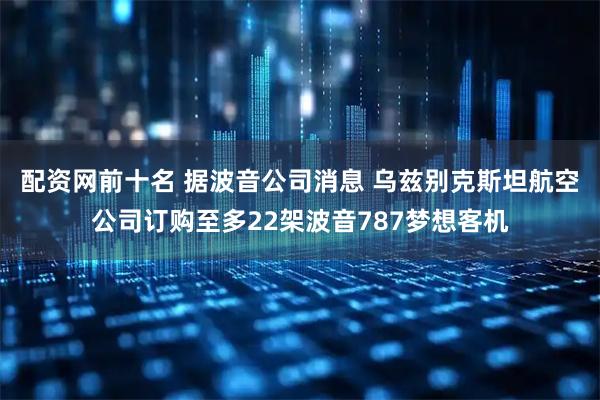 配资网前十名 据波音公司消息 乌兹别克斯坦航空公司订购至多22架波音787梦想客机