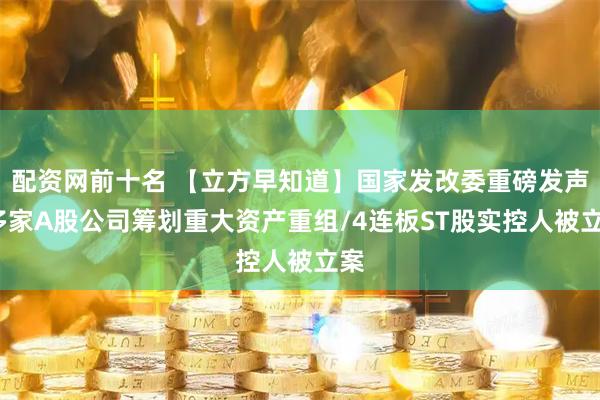 配资网前十名 【立方早知道】国家发改委重磅发声/多家A股公司筹划重大资产重组/4连板ST股实控人被立案