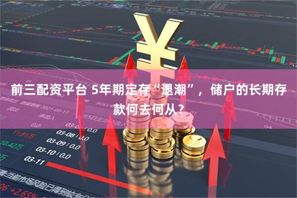 前三配资平台 5年期定存“退潮”，储户的长期存款何去何从？